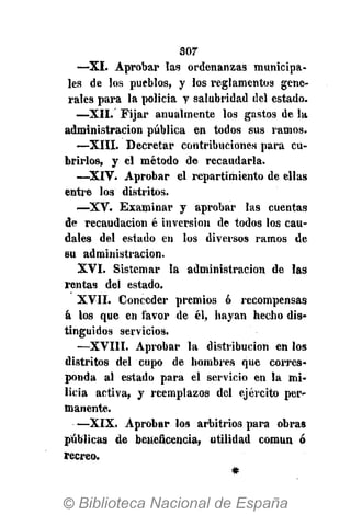 sor
—XI. Aprobar las ordenanzas municipa-
les de los pueblos, y los reglamentos gene-
rales para la policía y salubridad del estado.
—XII. Fijar anualmente los gastos de la
administración pública en todos sus ramos.
—XIII. Decretar contribuciones para cu-
brirlos, y el método de recaudarla.
—XIV. Aprobar el repartimiento de ellas
entre los distritos.
—XV. Examinar y aprobar las cuentas
de recaudación é inversión de todos los cau-
dales del estado en los diversos ramos de
su administración.
XVI. Sistemar la administración de las
rentas del estado.
XVII. Conceder premios ó recompensas
á los que en favor de él, hayan hecho dis-
tinguidos servicios.
—XVIII. Aprobar la distribución en los
distritos del cupo de hombres que corres-
ponda al estado para el servicio en la mi-
licia activa, y reemplazos del ejército per-
manente.
—XIX. Aprobar los arbitrios para obras
públicas de beneficencia, utilidad común ó
recreo.
 