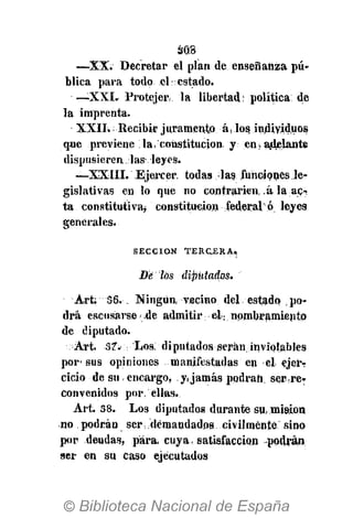 ¿№8
—XX. D ecretar el plan de enseñanza pú­
blica para todo el: estado.
— X X I . Protejer¡. la libertad: política de
la imprenta.
XXII. Recibir juramento á, los individuos
que previene la, constitución, y en» adelante
dispusieren las leyes.
—XXIII. Ejercer, todas la?.funciones Je­
gislativas en lo que no contraríen, .á la ac­
ta constitutiva* constitución federal ó leyes
genérales.
S E C C I Ó N T E R C E R A ,
Dé los diputa dos.
Art; 56. №ngUn¡ vecino del estado po­
drá escusarse de admitir el; nombramiento
de diputado.
Art. 37. Los, diputados serán, inviolables
por­sus opiniones manifestadas en el ejerr
cicio de su, encargo, .y,jamás podran, ser,re­
convenidos por, ellas.
Art. 38. Los diputados durante su, misión
no podrán ser demandados civilmente sino
por deudas, para, cuya satisfacción podrán
ser en su caso ejecutados
 