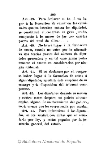 3G9
Art. 39. Para declarar si ha ó no lu-
gar á la formación de causa en las crimi-
nales que se intenten contra los -diputados,
se constituirá el congreso en. gran jurado,
compuesto á lo menos de las tres cuartas
partes del total de ellos. • • ;
.Art. 40. No habrá lugar á la formación
de causa, cuando no voten por la afirmati-
va dos tercias partes del número de dipu-
tados presentes; y en tal caso jamás podrá
tomarse el asunto en consideración por nin-
gün tribunal.
Art. 41. S i s e declarase por el .congre-
so haber lugar á la formación de causa á
algún "diputado, quedará éste suspenso de su
encargo y á disposición del tribunal com-.
pétente.
Art. 42. Los diputados durante su misión
y cuatro meses después, no podrán .obtener
empleo alguno de nombramiento del gobier-
no, á menos que les corresponda por escala.
Art. 43. Para indemnizar á los diputa->
dos, se les asistirá con dietas que se seña-
larán por ley, y serán pagadas por la te-
sorería general, del estado.
 