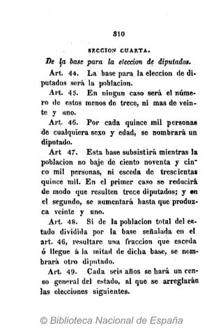 310
S E C C I Ó N C U A R T A .
De Ja base para la elección de diputados.
Art. 44. La base para la elección de di-
putados será la población.
Art. 45. En ningún caso será el núme-
ro de estos menos de trece, ni mas de vein-
te y uno.
Art. 46. Por cada quince mil personas
de cualquiera sexo y edad, se nombrará un
diputado.
Art 47. Esta base subsistirá mientras la
población no baje de ciento noventa y cin"
co mil personas, ni esceda de trescientas
quince mil. En el primer caso se reducirá
de modo que resulten trece diputados; y «n
el segundo, se aumentará basta que produz-
ca veinte y uno.
Art. 48. Si de la población total del es-
tado dividida por la base señalada en el
art. 46, resultare una fracción que esceda
ó llegue á la mitad de dicha base, se nom-
brará otro diputado.
Art. 49. Cada seis años se hará un cen-
so general del estado, al que se arreglarán
las elecciones siguientes.
 