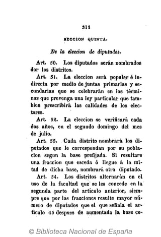 311
« E C C I O N Q U I N T A .
Be la elección de diputados.
Art. 50. Los diputados serán nombrados
dor los distritos.
Art. ¡51. La elección será popular é in.
directa por medio de juntas primarias y se-
cundarias que se celebrarán en los térmi-
nos que prevenga una ley particular que tam-
bién prescribirá las calidades de los elec-
tores.
Art. 52. La elección se verificará cada
dos años, en el segundo domingo del mes
de julio.
Art. 53. Cada distrito nombrará los di-
putados que le correspondan por su pobla-
ción según la base prefijada. Si resultare
una fracción que esceda ó llegue á la mi-
tad de dicha base, nombrará otro diputado.
Art. 54. Los distritos alternarán en el
uso de la facultad que se les concede en la
segunda parte del artículo anterior, siem-
pre que por las fracciones resulte mayor nu-
mero de diputados que el que señala el ar-
ticulo 45 después de aumentada la base co-
 