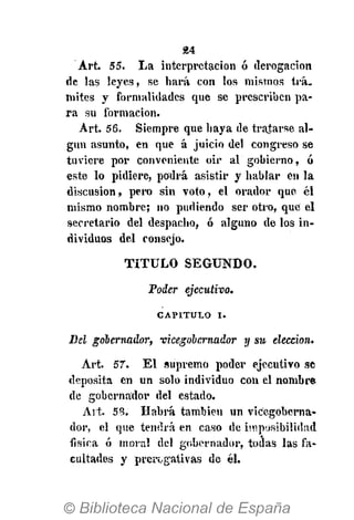 24
Art. 55. La interpretación ó derogación
de las leyes, se hará con los mismos trá.
mites y formalidades que se prescriben pa-
ra su formación.
Art. 56. Siempre que haya de tratarse al-
gún asunto, en que á juicio del congreso se
tuviere por conveniente oir al gobierno, ó
este lo pidiere, podrá asistir y hablar én la
discusión, pero sin voto, el orador que él
mismo nombre; no pudiendo ser otro, que el
secretario del despacho, ó alguno de los in-
dividuos del consejo.
T I T U L O S E G U N D O .
Poder ejecutivo.
CAPITULO I .
Del gobernador, vicegobernador y su elección.
Art. 57. E l supremo poder ejecutivo se
deposita en un solo individuo con el nombre
de gobernador del estado.
Art. 53. Habrá también un vicegoberna-
dor, el que tendrá en caso de imposibilidad
física ó mora! del gobernador, todas las fa-
cultades y prerogativas de él.
 