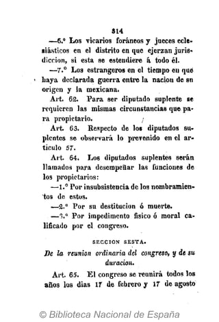 S14
—6.° Los vicarios foráneos y jueces ecle-
siásticos en el distrito en que ejerzan juris-
dicción, si esta se estendiere á todo él.
—7.° Los estrangeros en el tiempo en qué
< haya declarada guerra entre la nación de sn
origen y la mexicana.
Art. 62. Para ser diputado suplente se
requieren las mismas circunstancias que, pa-
ra propietario. ¡
Art. 6 3 . Respecto de los diputados su-
plentes se observará lo prevenido en el ar-
tículo 5 7 .
Art. 64. Los diputados suplentes serán
llamados para desempeñar las funciones de
los propietarios:
—1.° Por insubsistencia de los nombramien-
tos de estos.
—2.° Por su destitución ó muerte.
—*>.° Por impedimento físico ó moral ca-
lificado por el congreso.
S E C C I Ó N S E S T A .
Be la reunión ordinaria del congreso, y de su
duración.
Art. 65. El congreso se reunirá todos los
años los dias 17 de febrero y 17 de agosto
 