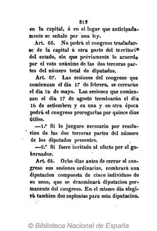 61 s
en la capital, ó en el lugar que anticipada-
mente se señale por una ley.
Art. 66. No podrá el congreso trasladar-
se de la capital á otra parte del territorio
del estado, sin que previamente lo acuerde
por el voto unánime de las dos terceras par-
tes del número total de diputados.
Art. 67. Las sesiones del congreso que
comienzan el dia 17 de febrero, se cerrarán
el dia lo de mayo. Las sesiones que comien-
zan el dia 17 de agosto terminarán el dia
16 de setiembre; y en una y en otra época
podrá el congreso prorogarlas por quince dias
útiles.
—1.° Si lo juzgare necesario por resolu-
ción de las dos terceras partes del número
de los diputados presentes.
-—2.° Si fuere invitado al efecto por el go-
bernador.
Art. 68. Ocho dias antes de cerrar el con-
greso sus sesiones ordinarias, nombrará una
diputación compuesta de cinco individuos de
su seno, que se denominará diputación per-
manente del congreso. En el mismo dia elegi-
rá también dos suplentes para esta diputación.
 