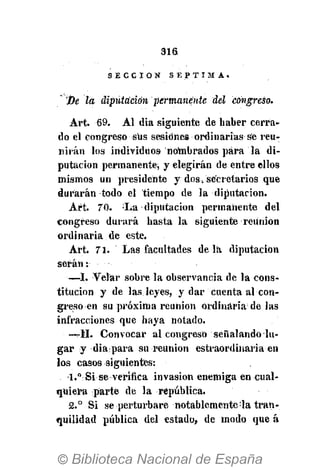 316
S E C C I Ó N S É P T I M A .
'fie la diputación permanente del congreso.
Art. 6 9 . Al dia siguiente de haber cerra-
do el congreso sus sesiones ordinarias se reu-
nirán los individuos nombrados para la di-
putación permanente, y elegirán de entre ellos
mismos un presidente y dos i secretarios que
durarán todo el tiempo de la diputación.
Art. 70. La diputación permanente del
congreso durará hasta la siguiente reunión
ordinaria de este.
Art. 71. Las facultades de la diputación
serán
—I. Velar sobre la observancia de la cons-
titución y de las leyes, y dar cuenta al con-
greso en su próxima reunión ordinaria de las
infracciones que haya notado.
• —rll. Convocar al congreso señalando lu-
gar y dia para su reunión estraordinaria en
los casos siguientes:
l,°Si se verifica invasión enemiga en cual-
quiera parte de la república.
2.° Si se perturbare notablemente:
la tran-
quilidad pública del estado, de modo que á
 