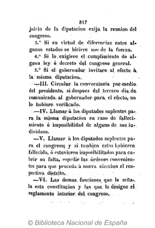 317
juinio de la diputación exija la reunión del
congreso.
3.° Si en virtud de diferencias entre al-
gunos estados se hiciere uso de la fuerza.
4¿° Si lo ¡ exigiere el cumplimiento de al-
guna ley ó decreto del congreso general.
5.° Si el gobernador invitare al efecto, á¡
la misma diputación,,
—III. Circular la convocatoria por-medio
del presidente, si después del tercero dia de
comunicada al gobernador para, el efecto, no
lo hubiere verificado.
—IV. Llamará los diputados suplentes ..pa-r.
ra. la misma diputación en caso de falleci-
miento ó imposibilidad de alguno de sus in-
dividuos.
—V. Llamar á los. diputados suplentes pa-
ra el congreso; y si.también estos hubieren
fallecido, ó estuvieren imposibilitados para cu-
brir su falta, espedir las. órdenes convenien-
tes para que proceda á nueva elección el res-
pectivo, distrito,..
—VI. Las demás; funciones, que le seña-
la esta constitución y. las que. le designe el
reglamento interior, del congreso,.
 