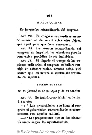 «18
SECCIÓN OCTAVA.
De la reunión estraordinaria del congreso.
Art 72. El congreso estraordinariamen-
te reunido no deliberará sobre otro objeto,
que aquel para que fuere convocado.
Art. 73. La reunión estraordinaria del
congreso no impedirá las elecciones para la
renovación periódica de sus individuos.
Art. 74. Si llegado el tiempo de las se-
siones ordinarias, el congreso se hallare reu-
nido en estraordinarias, cesarán estas, y el
asunto que las motivó se continuará tratan-
do en aquellas.
SECCIÓN NOVENA»
De la formación de las leyes y de su sanción.
Art. 75. Se tendrá como iniciativa de ley
ó decreto:
—1.° Las proposiciones que haga al con-
greso el gobernador, recomendándolas espre-
samente con aquella calidad.
—2.° Las proposiciones que en los mismos
términos hagan los ayuntamientos.
 