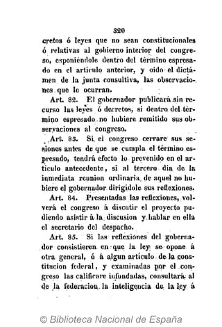 320
cretos ó leyes que no sean constitucionales
ó relativas al gobierno interior del congre-
so, esponiéndole dentro del término espresa-
do en el artículo anterior, y oido el dicta-
men de la junta consultiva, las observacio-
nes que le ocurran.
Art. 82. El gobernador publicará.sin re-
curso las leyes ó decretos, si dentro del tér-
mino espresado.no hubiere remitido sus ob-
servaciones al congreso.
,Art. 83. Si, el congreso cerrare sus se-
siones antes deque se cumpla el término es-
presado, tendrá efecto lo prevenido en el ar-
tículo antecedente, si al tercero día de la
inmediata reunión ordinaria, de aquel no hu-
biere el gobernador dirigídole sus reflexiones.
Art. 84. Presentadas las reflexiones, vol-
verá el congreso á discutir el proyecto pu-
diendo asistir á la. discusión y.hablar en ella
el secretario del despacho.
Art. 85. Si las reflexiones del goberna-
dor consistieren, en que la ley se opone á
otra general, ó á algún artículo, déla .cons-
titución federal, y examinadas por el con-
greso las calificare infundadas, consultará al
de la federación,, la inteligencia de, la-, ley: á
 