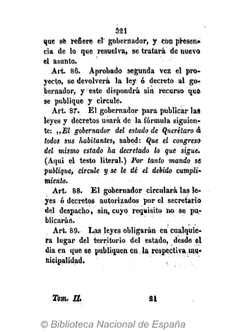 321
Tota. W SI
que se refiere el gobernador, y cbo presen»
cia de lo que resuelva, se tratará de nuevo
el asunto.
Art. 86. Aprobado segunda vez el pro-
yecto, se devolverá la ley ó decreto al go-
bernador, y este dispondrá sin recurso que
se publique y circule.
Art. 87. Él gobernador para publicar las
leyes y decretos usará de la fórmula siguien-
te: „M gobernudor del estado de Querétaro á
todos sus habitantes» sabed: Que el congreso
del mismo estado ha decretado lo que sigue.
(Aqui el testo literal.) Por tanto mando se
publique, circule y se le dé el debido cumplí'
miento.
Art. 88. El gobernador circulará las le-
yes ó decretos autorizados por el secretario
del despacho, sin. cuyo requisito no se pu-
blicarán.
Art. 89. Las leyes obligarán en cualquie-
ra lugar del territorio del estado, desde el
dia en que se publiquen en la respectiva mu-
nicipalidad.
 