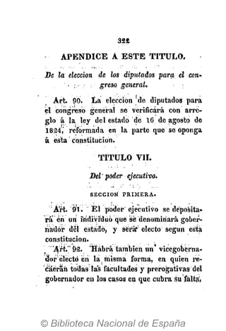324
APÉNDICE A ESTE TITULO.
Be la elección de los diputados para el con-
. greso general.
Art. 90. La elección !
de diputados para
él congreso general se verificará con arre-
glo á la ley del estado de 16 de agosto de
1824,' reformada en la parte que se Oponga
á ésta constitución.
TITULO VIL
Bel poder ejecutivos
S E C C I Ó N P R I M E R A .
Art. 91. El poder ejecutivo se deposita-
rá én un individuó qué sé denominará gober-
nador del estado, y será* electo según esta
constitución.
' "Art."' 92. 'Habrá también un' vicegoberna-
dor electo én la misma forma, en quien re-
caerán todas las facultades y prerogativas del
gobernador en los casos en que cubra Su falta',
 