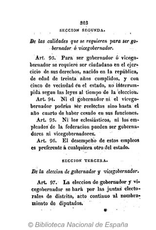 323
S E C C I Ó N S E G U N D A .
De las calidades que se requieren para ser go?
bernador ó vicegobernador.
Art. 93. Para ser gobernador ó vicego-
bernador se requiere ser ciudadano en el ejcr*
cicio de sus derechos, nacido en la república,
de edad de treinta años cumplidos, y con
cinco de vecindad én el estado, no interrum-
pida según las leyes al tiempo de la elección.
Art. 94. Ni el gobernador ni el vicego-
bernador podrán ser reelectos sino hasta el
año cuarto de haber cesado en sus funciones.
Art. 95. Ni los eclesiásticos, ni los em-
pleados de la federación pueden ser goberna-
dores ni vicegobernadores.
Art. 96. El desempeño de estos empleos
es preferente á cualquiera otro del estado.
S E C C I Ó N T E R C E R A .
De la elección de gobernador y vicegobernador.
Art. 97. La elección de gobernador f vi-
cegobernador se hará por las juntas electo-
rales de distrito, acto continuo al nombra-
miento de diputados.
 