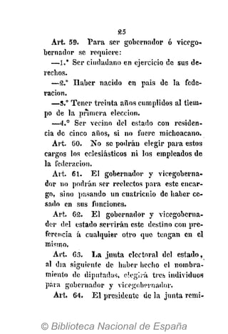£5
Arfc 59. Para ser gobernador ó vicego-
bernador se requiere:
—1." Ser ciudadano en ejercicio de sus de-
rechos.
—2." Haber nacido en pais de la fede-
ración.
—S.° Tener treinta años cumplidos al tiem-
po de la primera elección.
—4.° Ser vecino del estado con residen-
cia de cinco años, si no fuere michoacano.
Art. 60. No se podrán elegir para estos
cargos los eclesiásticos ni los empleados de
la federación.
Art. 61. El gobernador y vicegoberna-
dor no podrán ser reelectos para este encar-
go, sino pasando un cuatrienio de haber ce-
sado en sus funciones.
Art. 62. El gobernador y vicegoberna-
dor del estado servirán este destino con pre-
ferencia á cualquier otro que tengan en el
mismo.
Art. 63. La junta electoral del estado,
al día siguiente de haber hecho el nombra-
miento de diputados, elegirá tres individuos
para gobernador y vicegobernador.
Art. 64. El presidente de la junta remi-
 