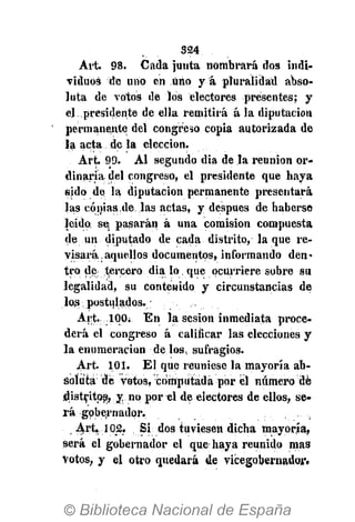 324
Art. 98. Cada junta nombrará dos indi-
viduos de uno en Uno y á pluralidad abso-
luta de votos de los electores presentes; y
el presidente de ella remitirá á la diputación
permanente del congreso copia autorizada de
la acta de la elección.
Art 99. Al segundo dia de la reunión or-
dinaria del congreso, el presidente que haya
sido de la diputación permanente presentará
las cónias.de las actas, y después de haberse
leido se, pasarán á una comisión compuesta
de un diputado de cada distrito, la que re-
visará; aquellos documentos, informando den-
tro de tercero dia lo que ocurriere sobre su
legalidad, su contenido y circunstancias de
los postulados.
Art. 1Q0. En la sesión inmediata proce-
derá el congreso á calificar las elecciones y
la enumeración de los» sufragios.
Art. 101. El que reuniese la mayoría ab-
soluta de votos, computada por el número dé
distritos;, y. no por el de electores de ellos, se-
rá gobernador.
Art. 102. Si dos tuviesen dicha mayoría,
será el gobernador el que haya reunido mas
Votos, y el otro quedará de vicegobernador.
 