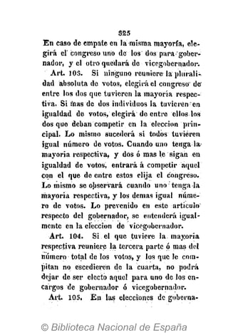 S25
En caso de empate en la misma mayoría, ele-
girá el' congreso uno de los dos para gober-
nador, y el otro quedará de vicegobernador.
Art. 103. Si ninguno reuniere la plurali-
dad absoluta de votos, elegirá el congreso de
entre los dos que tuvieren la mayoría respec-
tiva. Si mas de dos individuos la tuvieren en
igualdad de votos, elegirá de entre ellos los
dos que deban competir en la elección prin-
cipal. Lo mismo sucederá si todos tuvieren
igual número de votos. Cuando uno téngala
mayoría respectiva, y dos ó mas le sigan en
igualdad de votos, entrará á competir aquel
con el que de entre estos elija el congreso.
Lo mismo se observará cuando uno tenga la
mayoría respectiva, y los demás igual núme-
ro de votos. Lo prevenido én este artículo:
respecto del gobernador, se entenderá igual-
mente en la elección de vicegobernador.
Art. 104. Si. el que tuviere la mayoría
respectiva reuniere la tercera parte ó mas del
número total de los votos, y los que le com-
pitan no éscedierén de la cuarta, no podrá
dejar de ser electo aquel para uno de los en-
cargos de gobernador ó vicegobernador.
Art. 105. En las elecciones de goberna-
 