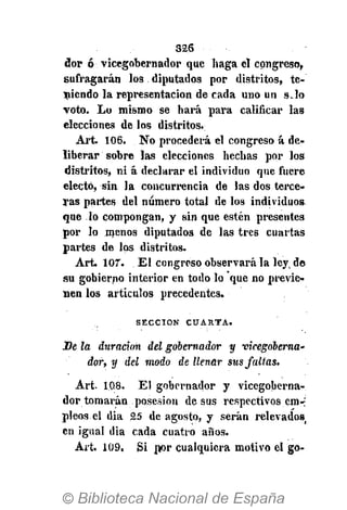 326
dor ó vicegobernador que haga el congreso,
sufragarán los diputados por distritos, te-
niendo la representación de cada uno un s.lo
voto. Lo mismo se hará para calificar las
elecciones de los distritos.
Art. 106. No procederá el congreso á de-
liberar sobre las elecciones hechas por los
distritos, ni á declarar el individuo que fuere
electo, sin la concurrencia de las dos terce-
ras partes del número total de los individuos
que lo compongan, y sin que estén presentes
por lo menos diputados de las tres cuartas
partes de los distritos.
Art. 107. El congreso observará la leyv de
su gobierno interior en todo lo que no previe-
nen los artículos precedentes.
S E C C I Ó N C U A R T A .
De la duración del gobernador y vicegoberna'
dor, y del modo de llenar sus faltas.
Art. 1,0,8. El gobernador y vicegoberna-
dor tomarán posesión de sus respectivos em-'
pieos el dia 25 de agosto, y serán relevados
en igual dia cada cuatro años.
Art, 109. Si por cualquiera motivo el go-
 