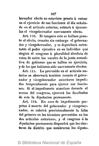 32f
bernador electo no estuviere pronto á entrar
en el ejercicio de sus funciones el dia señala-
do en el artículo anterior, entrará á ejercer-
las el vicegobernador nuevamente electo.
Art. 110. Si tampoco este se hallare pron-
to al efecto, cesarán sin embargo el goberna-
dor y vicegobernador, y se depositará entre-
tanto el poder ejecutivo en un individuo qué
elegirá el congreso á pluralidad absoluta de
votos de entre los vocales de la junta consul-
tiva de gobierno que se hallen en ejercicio,
y de los que hubieren sido nuevamente electos.
Art. 111. Lo prevenido en el artículo an-
terior se observará también cuando el gober-
nador y vicegobernador estuvieren impedi-
dos temporalmente para ejercer sus funcio-
nes. Si el impedimento acaeciere durante el
receso del congreso, ejercerá las facultades
de este la diputación permanente.
Art 112. En caso de impedimento per-
petuo ó muerte del gobernador y vicegober-
nador, se cubrirá provisionalmente la falta
del primero en los términos prevenidos en los
dos artículos anteriores, y el congreso ó la
diputación permanente dispondrá que los elec-
tores de distrito que nombraron los diputa^
 