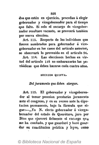 328
dos que estén en ejercicio, procedan á elegir
gobernador y vicegobernador para el tiempo
que falte. Si solo el encargo de vicegober-
nador resultare vacante, se proveerá también
por nueva elección.
Art. 113. Respecto de los individuos que
fueren nombrados para gobernador ó vice-
gobernador en los casos del artículo anterior,
se observará lo prevenido en el artículo 94.
Art. 114. Las elecciones hechas en vir-
tud del artículo 112 no embarazarán las pe-
riódicas que deben hacerse cada cuatro años.
S E C C I Ó N Q U I N T A .
Del juramento que-deben otorgar.
Art. 115. El gobernador y vicegoberna-
dor al tomar posesión prestarán juramento
ante el congreso, y en su receso ante la dipu-
tación permanente, bajo la fórmula que si-
gue:—,,Yo N. electo gobernador ó vicego-
bernador del estado de Querétaro, juro por
Dios que ejerceré fielmente el encargo que
me ha confiado, y que guardaré y haré guar-
dar su constitución política y leyes, como
 