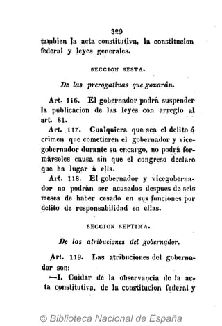 329
también la acta constitutiva, la constitución
federal y Jeyes generales.
S E C C I Ó N S E S T A .
De las prerogativas que gozarán.
Art 116. El gobernador podrá suspender
la publicación de las leyes con arreglo al
art. 81.
Art. ÍIT. Cualquiera que sea el delito ó
crimen que cometieren el gobernador y vice-
gobernador durante su encargo, no podrá for-
márseles causa sin que el congreso declare
que ha lugar á ella.
Art. 118. El gobernador y vicegoberna-
dor no podrán ser acusados después de seis
meses de haber cesado en sus funciones por
delito de responsabilidad en ellas.
S E C C I Ó N S É P T I M A .
De las atribuciones del gobernador.
Art 119. Las atribuciones del goberna-
dor son:
'—I. Cuidar de la observancia de la ac-
ta constitutiva, de la constitución federal y
 