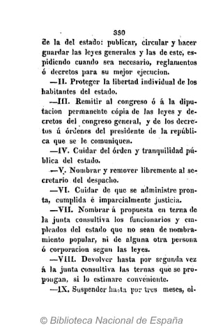 330
9e la del estado: publicar, circular y hacer
guardar las leyes generales y las de este, es-
pidiendo cuando sea necesario, reglamentos
ó decretos para su mejor ejecución.
—II. Proteger la libertad individual de los
habitantes del estado.
—III. Remitir al congreso ó á la dipu-
tación permanente copia de las leyes y de-
cretos del congreso general, y de los decre-
tos ú órdenes del presidente de la repúbli-
ca que se le comuniquen.
—IV. Cuidar del orden y tranquilidad pú-
blica del estado.
-—V. Nombrar y remover libremente al se-
cretario del despacho.
—VI. Cuidar de que se administre pron-
ta, cumplida é imparcialmente justicia.
—VII. Nombrar á propuesta en terna de
la junta consultiva los funcionarios y em-
pleados del estado que no sean de nombra-
miento popular, ni de alguna otra persona
ó corporación según las leyes.
—VIH. Devolver hasta por segunda vez
á la junta consultiva las ternas que se pro-
pongan, si lo estimare conveniente.
—IX. Suspender iuuta por tres meses, oi-
 