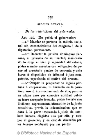 332
S E C C I Ó N O C T A V A .
De las restricciones del .gobernador.
Art. 1 2 0 . No podrá « 1 gobernador:
— 1 . ° Mandar en persona la milicia nacio-
nal sin consentimiento del congreso c de la
diputación permanente.
—2.° Decretar la prisión de ninguna per-
sona, ni privarla de su libertad; mas cuan-
do lo exija el bien y seguridad del estado,
podrá mandar arrestar con obligación de po-
ner al arrestado dentro de cuarenta y ocho
horas á disposición de tribunal ó juez com-
petente, esponiendo el motivo del arresto.
—3." Ocupar la propiedad de alguna per-
sona ó corporación, ni turbarla en la pose-
sión, uso ó aprovechamiento de ella; pero si
en algún caso por conocida utilidad públi-
ca fuere necesario tomarla, podrá hacerlo Con
dictamen espresamente afirmativo de la junta
consultiva, previa la indemnización que se
hará á la parte interesada ajuició de hom-
bres buenos, elegidos uno por ella y otro
por el gobierno, y en caso de discordia por
un tercero nombrado por las partes.
 