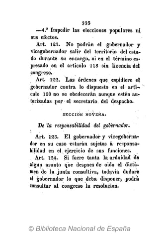 3SS
•—4.° Impedir las elecciones populares ni
sus efectos.
Art. 121. No podrán el gobernador y
vicegobernador salir del territorio del esta-
do durante su encargo, ni en el término es-
presado en el articulo 118 sin licencia del
congreso.
Art. 122. Las órdenes que espidiere el
gobernador contra lo dispuesto en el artí-
culo 120 no se obedecerán aunque estén au-
torizadas por el secretario del despacho.
S E C C I Ó N N O V E N A .
De la responsabilidad del gobernador.
Art. 123. El gobernador y vicegoberna-
dor en su caso estarán sujetos á responsa-
bilidad en el ejercicio de sus funciones.
Art. 124. Si fuere tanta la arduidad da
algún asunto que después de oido el dicta-
men de la junta consultiva, todavía dudare
el gobernador lo que deba disponer, podrá
consultar al congreso la resolución.
 