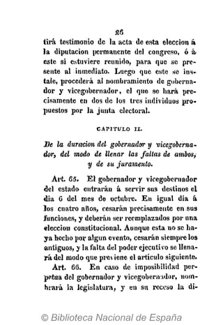 26
tira testimonio de la acta de esta elección á
la diputación permanente del congreso, ó á-
este si estuviere reunido, para que se pre-
sente al inmediato. Luego que este se ins^
tale, procederá al nombramiento de goberna-
dor y vicegobernador, el que se hará pre-
cisamente en dos de los tres individuos pro-
puestos por la junta electoral.
CAPITULO II.
De la duración del gobernador y vicegoberna-
dor, del modo de llenar las faltas de ambos,
y de su juramento.
Art. 65. El gobernador y vicegobernador
del estado entrarán á servir sus destinos el
dia 6 del mes de octubre. En igual dia á
los cuatro años, cesarán precisamente en sus
funciones, y deberán ser reemplazados por una
elección constitucional. Aunque esta no se ha-
ya hecho por algún evento, cesarán siempre los
antiguos, y la falta del poder ejecutivo se llena-
rá del modo que previene el artículo siguiente*
Art. 66. En caso de imposibilidad per-
petua del gobernador y vicegobernador, nom-
brará la legislatura, y en su receso la di-
 
