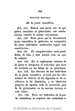 334
S E C C I Ó N D É C I M A .
De la junta consitltiva.
Art. 125. Habrá una junta con la que
podrá consultar el gobernador sus resolu-
ciones, cuando lo estime conveniente.
Art. 126. Esta junta que se denominará
junta consultiva de gobierno, se compondrá
de cinco individuos nombrados según está
constitución.
Art. 127. El vicegobernador será presi-
dente de ella, y solo tendrá voto en caso
de empate.
Art. 128. En el reglamento interior de
la junta se designará el individuo que haya
de sustituir en las faltas de su presidente.
Art. 129. La elección de los individuos
de la junta consultiva se hará por las elec-
torales de distrito al dia siguiente al de ve-
rificarse la de diputados, y se observará
respecto de aquella todo lo prevenido para
la de gobernador en la sección tercera dé
este título."
Art. 130. Para ser individuo de la jun-
ta consultiva, se requiere ser ciudadano en
 