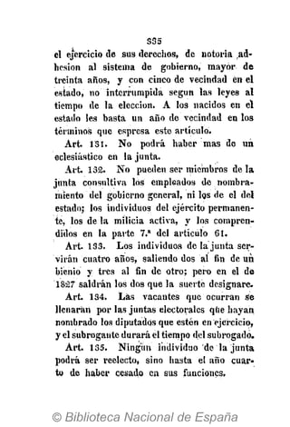 S35
el ejercicio de sus derechos, de notoria ad-
hesión al sistema de gobierno, mayor de
treinta años, y con cinco de vecindad en el
estado, no" interrumpida según las leyes al
tiempo de la elección. A los nacidos en el
estado les basta un año de vecindad en los
términos que espresa este artículo.
Art. 131. No podrá haber mas de un
eclesiástico en la junta.
Art. 132. No pueden ser miembros de la
junta consultiva los empleados de nombra-
miento del gobierno general, ni los de el del
estado; los individuos del ejército permanen-
te, los de la milicia activa, y los compren-
didos en la parte 7.a
del artículo 61.
Art. 133. Los individuos de Ja junta ser-
virán cuatro años, saliendo dos al fin de un
bienio y tres al fin de otro; pero en el de
1827 saldrán los dos que la suerte designare.
Art. 134. Las vacantes que ocurran se
llenarán por las juntas electorales que hayan
nombrado los diputados que estén en ejercicio,
y el subrogante durará el tiempo del subrogado.
Art. 135. Ningún individuo de la junta
podrá ser reelecto, sino hasta el año cuar-
to de haber cesado en sus funciones.
 