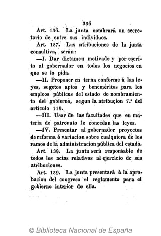 356
Art. 136. La junta nombrará un secre-
tario de entre sus individuos.
Art. 137. Las atribuciones de la junta
consultiva, serán:
—I. Dar dictamen motivado y por escri-
to al gobernador en todos los negocios en
que se lo pida.
—II. Proponer en terna conforme á las le-
yes, sugetos aptos y beneméritos para los
empleos públicos del estado de nombramien-
to del gobierno, según la atribución 7.a
del
articulo 119.
—III. Usar 3e las facultades que en ma-
teria de patronato le concedan las leyes.
—ÍV. Presentar al gobernador proyectos
de reforma ó variación sobre cualquiera de los
ramos de la administración pública del estada.
Art. 138. La junta será responsable de
todos los actos relativos al ejercicio de sus
atribuciones.
Art 139. La junta presentará á la apro-
bación del congreso el reglamento para el
gobierno interior de ella.
 