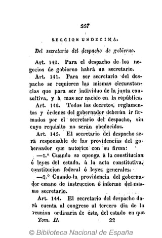 5. E C C 1 O N U N D É C I M A .
Del secretario del despacho dé gobierno.
Art. 140. Para el despacho de loa ne-
gocios de gobierno habrá un secretario.
Art. 141. Para ser secretario del des-
pacho se requieren las mismas circunstan-
cias que para ser individuo de la junta cou-
sultiva, y á mas ser nacido en. la república.
Art. 142. Todos los decretos, reglamen?
tos y órdenes del gobernador deberán ir fir-
mados por el secretario del despacho, sin
cuyo requisito no serán obedecidos.
Art. 143. El secretario del despacho se-
rá responsable de las providencias del go-
bernador que autorice con su firma: 
—1.° Cuando se oponga á la constitución
ó leyes del estado, á la acta constitutiva,:
constitución; federal ó leyes; generales;
—T2.° Cuando-la. providencia del goberna-
dor emane de instrucción ó informe del mis-
mo secretario.
Art. 144. El secretario del despacho da-
rá cuenta al congreso al tercero dia de la
reunión ordinaria de éste, del estado en (pie
Toro. 11. 22
 