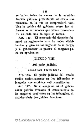 838
se hallen todos los ramos de la adminis-
tración pública, presentando al efecto una
memoria, en la que se comprenderá tam-
bién la opinión del gobierno sobre las re-
formas ó variaciones que estime convenien-
tes en cada uno de aquellos ramos.
Art. 145. El secretario del despacho for-
mará un reglamento para la mejor distri-
bución y giro de los negocios de su cargo,
y el gobernador lo pasará al congreso pa-
ra su aprobación.
TITULO VIII.
Del poder judicial.
S E C C I Ó N P R I M E R A .
Art. 146. El poder judicial del estado
reside esclusivamente en los tribunales y
juzgados que establece está constitución.
Art. 147". Ni el congreso ni el gober-
nador podrán avocarse el conocimiento de
los negocios pendientes en los tribunales, ni
mandar abrir los, juicios fenecidos.
 