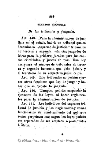 389
SECCIÓN S E G U N D A .
Se los tribunales y juagados,
Art. 148. Para la administración de jus-
ticia en el estado, habrá un tribunal que se
denominará ,,supremo de justicia" tribunales
de tercera y segunda instancia* juzgados de
letras para la primera; jurados para las cau-
sas criminales, y jueces de paz. Una ley
designará el número de tribunales de terce-
ra y segunda instancia que debe haber, y
el territorio de su respectiva jurisdicción.
. Art. 149. Los tribunales no podrán ejer-
cer otras funciones que las de juzgar y ha-
cer que se ejecute lo juzgado.
Art. 150. Tampoco podrán suspender la
ejecución de las leyes, ni hacer reglamen-
tos para la administración de justicia.
Art. 151. Los individuos del supremo ..tri-
bunal de justicia, y los magistrados ¡y demás
funcionarios de nombramiento del gobierno
serán perpetuos; mas según las leyes podrán
ser separados de sus empleos ó promovidos
á otros.
 