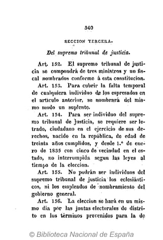 340
S E C C I Ó N T E R C E R A .
Del supremo tribunal de justicia.
Art.. 152. El supremo tribunal de justi-
cia sé compondrá de tres ministros y un fis-
cal nombrados conforme á esta constitución.
Art. 153. Para cubrir la falta temporal
de cualquiera individuo de los espresados en
el articulo anterior, se nombrará del mis-
mo modo un suplente.
Art, 154. Para ser individuo del supre-
mo tribunal de justicia, se requiere ser le-
trado, ciudadano en el ejercicio de sus de-
rechos, nacido en la república, de edad de
treinta años cumplidos, y desde 1.° de ene-
ro de 1835 con cinco de vecindad en el es-
tado, no interrumpida según las leyes al
tiempo de la elección.
Art. 155. No podrán ser individuos del
supremo tribunal de justicia los eclesiásti-
cos, ni los empleados de nombramiento del
gobierno general.
Art. 156. La elección se hará en un mis-
mo dia por las juntas electorales de distri-
to en los términos prevenidos para la de
 