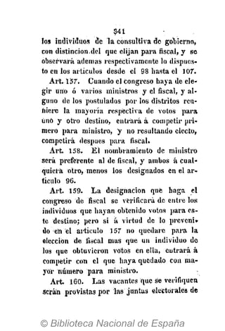 341
los individuos dé la consultiva de gobierno,
con distinción.del que elijan para fiscal, y se
observará ademas respectivamente lo dispues-
to en los artículos desde el 98 basta el 107.
Art. 157. Cuando el congreso haya de ele-
gir uno ó varios ministros y el fiscal, y al-
guno de los postulados por los distritos reu-
niere la mayoría respectiva de votos para
únó y otro destino, entrará á competir pri-
mero para ministro, y no resultando electo,
competirá después para fiscal.
Art. 158. El nombramiento de ministro
será preferente al de fiscal, y ambos á cual-
quiera otro, menos los designados en el ar-
tículo 96.
Art. 159. La designación qué haga el
congreso de fiscal se verificará de entre los
individuos que hayan obtenido votos para es-
te destino; pero si á virtud de lo preveni-
do en el artículo 157 no quedare para la
elección de fiscal mas que un individuo de
los que obtuvieron votos en ella, entrará á
competir con el que haya quedado con ma-
yor número para ministro.
Art. 160. Las vacantes que se verifiquen
Serán provistas por las juntas electorales de
 