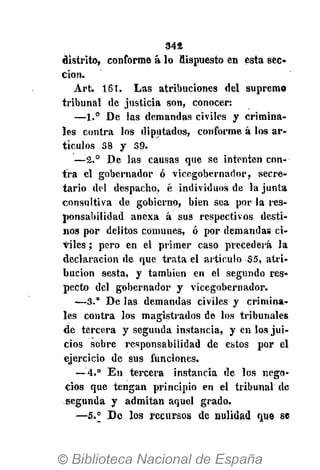 342
distrito, conforme á lo dispuesto en esta sec-
ción.
Art. 161. Las atribuciones del supremo
tribunal de justicia son, conocer:
—1.° De las demandas civiles y crimina-
les contra los diputados, conforme á los ar-
tículos 38 y 39.
—-2.° De las causas que se intenten con-
tra el gobernador ó vicegobernador, secre-
tario del despacho, é individuos de la junta
consultiva de gobierno, bien sea por la res-
ponsabilidad anexa á sus respectivos desti-
nos por delitos comunes, ó por demandas ci-
viles ; pero en el primer caso precederá la
declaración de que trata el artículo 35, atri-
bución sesta, y también en el segundo res-
pecto del gobernador y vicegobernador.
—3." De las demandas civiles y crimina-
les contra los magistrados de los tribunales
de tercera y segunda instancia, y en los jui-
cios sobre responsabilidad de estos por el
ejercicio de sus funciones.
— 4.° En tercera instancia de los nego-
cios que tengan principio en el tribunal de
segunda y admitan aquel grado.
—5.° De los recursos de nulidad que se
 