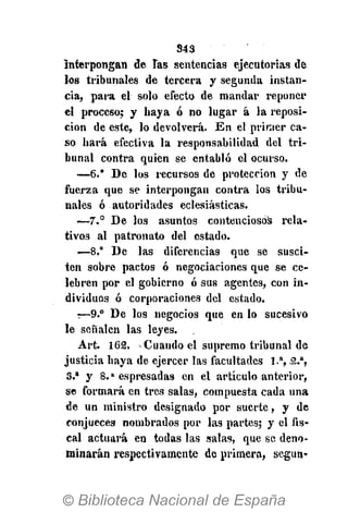 343
Interpongan de las sentencias ejecutorias de
los ttibunaies de tercera y segunda instan-
cia, para el solo efecto de mandar reponer
el proceso; y haya ó no lugar á la reposi-
ción de este, lo devolverá. En el primer ca-
so hará efectiva la responsabilidad del tri-
bunal contra quien se entabló el ocurso.
—6.* De los recursos de protección y de
fuerza que se interpongan contra los tribu-
nales ó autoridades eclesiásticas.
—7° De los asuntos contenciosos rela-
tivos al patronato del estado.
—8." De las diferencias que se susci-
ten sobre pactos ó negociaciones que se ce-
lebren por el gobierno ó sus agentes, con in-
dividuos ó corporaciones del estado.
:—9.° De los negocios que en lo sucesivo
le señalen las leyes.
Art. 162. Cuando el supremo tribunal de
justicia haya de ejercer las facultades 1.a
, 2.a
,
3.a
y 8.» espresadas en el artículo anterior,
se formará en tres salas, compuesta cada una
de un ministro designado por suerte, y de
conjuecea nombrados por la3 partes; y el fis-
cal actuará en todas las salas, que se deno-
minarán respectivamente de primera, según»
 