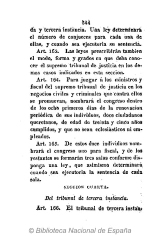 344
da y tercera instancia. Una ley determinará
el número de conjueces para cada una de
ellas, y cuando sea ejecutoria su sentencia.
Art 163. Las leyes prescribirán también
el modo, forma y grados en que deba cono-
cer él supremo tribunal de justicia en los de-
mas casos indicados en esta sección.
Art. 164. Para juzgar á los ministros y
fiscal del supremo tribunal dé justicia en los
negocios civiles y criminales que contra ellos
se promuevan, nombrará el congreso dentro
de los ocho primeros dias de la renovación
periódica de sus individuos, doce ciudadanos
queretanos, de edad de treinta y cinco años
cumplidos, y que no sean eclesiásticos ni em-
pleados.
Art. 165. De estos doce individuos nom-
brará el congreso uno para fiscal, y de loa
restantes se formarán tres salas conforme dis-
ponga una ley, que asimismo determinará
cuando sea ejecutoria la sentencia de cada
sala.
S E C C I Ó N C U A R T A .
Del tribunal de tercera instancia.
Art 166. El tribunal dé tercera instan*
 