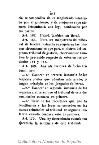 S45
cia se compondrá de un magistrado nombra»
do por el gobierno, y de conjueces cuyo nú-
mero determinará una ley, nombrados por
las partes.
Ait. 167. Habrá también un fiscal.
Art. 168. Para ser magistrado del tribu-
nal de tercera instancia se requieren las mis-
mas circunstancias que para ministros del su-
premo tribunal de justicia, observándose tam-
bién lo prevenido respecto de «stos en los ar-
tículos 154 y 155.
Art. 169. Las atribuciones de dicho tri-
bunal, son:
—1." Conocer en tercera instancia délos
negocios civiles que admitan este grado, y
tengan principio en los juzgados de letras.
—2.° Conocer en segunda instancia de los
negocios civiles en que el tribunal de esta de-
nominación conozca Cn primera.
'•—S.° Usar de las facultades que por la
constitución y las leyes se conceden en las
causas criminales al tribunal de segunda ins-
tancia cuando conozca este en primera.
Art. 170. Una ley determinará cuando íea
ejecutoria la sentencia de este tribunal.
 