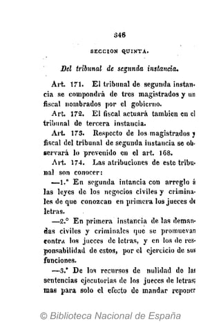 346
S E C C I Ó N Q U I N T A .
Bel tribunal de segunda instancia.
Art. 171. El tribunal de segunda instan-
cia se compondrá de tres magistrados y un
fiscal nombrados por el gobierno.
Art. 172. El fiscal actuará también en el
tribunal de tercera instancia.
Art. 173. Respecto de los magistrados j
fiscal del tribunal de segunda instancia se ob-
servará lo prevenido en el art. 168.
Art. 174. Las atribuciones de este tribu-
nal son conocer:
—1.° En segunda intancia con arreglo á
las leyes de los negocios civiles y crimina-
les de que conozcan en primera los jueces d«
letras.
—2.° En primera instancia de las deman-
das civiles y criminales que se promuevan
contra los jueces de letras, y en los de res-
ponsabilidad de estos, por el ejercicio de sus
funciones.
—3," De los recursos de nulidad de las
sentencias ejecutorias dé los jueces de letras;
mas para solo el efecto de mandar reponer
 