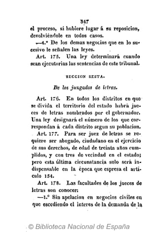 547
el proceso, si hubiere lugar á su reposición,
devolviéndole en todos casos.
Í—4." De los demás negocios que en lo su*
cesivo le señalen las leyes.
Art. 175. Una ley determinará cuando
sean ejecutorias las sentencias de este tribunal.
S E C C I Ó N S E S T A .
De los juzgados de letras.
Art. 176. En todos los distritos en que
se divida el territorio del estado habrá jue-
ces de letras nombrados por el gobernador.
Una ley designará el número de los que cor-
respondan á cada distrito según su población,
Art. 177. Para ser juez de letras se re-
quiere ser abogado, ciudadano en el ejercicio
de sus derechos, de edad de treinta años cum-
plidos, y con tres de vecindad en el estado;
pero esta última circunstancia solo será in-
dispensable en la época que espresa el artí-
culo 154.
Art. 178. Las facultades de los jueces de
letras son conocer:
—1.° Sin apelación en negocios civiles en
que escediendo el interés de la demanda de la
 