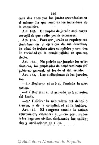 349
cada dos años por las juntas secundarias en
el mismo dia que nombren los individuos de
la consultiva.
Art. 182. El empleo de jurado será carga
concejil de que nadie podrá escusarse.
Art. 183. Para ser jurado se requiere ser
ciudadano en el ejercicio de sus derechos,
de edad de treinta años cumplidos y con dos,
de vecindad en la municipalidad en que sea
electo.
Art. 184. No podrán ser jurados los ecle-
siásticos, los empleados de nombramiento del
gobierno general, ni los de el del estado.
Art. 185. Las atribuciones de los jurados,
son:
—1." Declarar si es ó no fundada la acu-
sación.
—-2.a
Declarar s) el acusado es ó, no autor
del hecho.
— 3 . a
Calificar la naturaleza del delito ó
Crimen, y de la, complicidad si la hubiere.
Art. 186. El congreso cuándo lo estime
conveniente, estenderà el juicio por jurados
á los negocios civiles, declarando las calida-
des v, atribuciones de ellos.
 