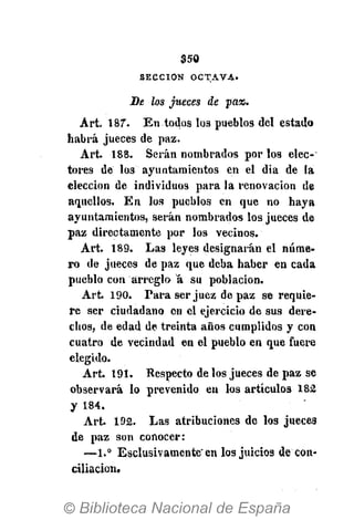 350
S E C C I Ó N O C T A V A .
Be los jueces de pa%.
Art. 187. En todos los pueblos del estado
habrá jueces de paz.
Art. 188. Serán nombrados por los elec-
tores de los ayuntamientos en el dia de la
elección de individuos para la renovación de
aquellos. En los pueblos en que no haya
ayuntamientos, serán nombrados los jueces de
paz directamente por los vecinos.
Art. 189. Las leyes designarán el núme-
ro de jueces de paz que deba haber en cada
pueblo con arreglo á su población.
Art. 190. Para ser juez de paz se requie-
re ser ciudadano en el ejercicio de sus dere-
chos, de edad de treinta años cumplidos y con
cuatro de vecindad en el pueblo en que fuere
elegido.
Art. 191. Respecto de los jueces de paz se
observará lo prevenido en los artículos 182
y 184.
Art. 192. Las atribuciones de los jueces
de paz son conocer:
—1.° Esclusivamenté" en los juicios de con-
ciliación.
 
