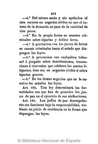 851
~ 8 . 8
Del mismo modo y sin apelación ni
otro recurso en negocios civiles en que el in-
terés de la demanda no pase de la cantidad de
cien pesos.
—3.° En la propia forma en asuntos cri-
minales sobre injurias y delitos leves.
—4." A prevención con los jueces de letras
en causas criminales basta el estado que dis-
pongan las leyes.
—5." A prevención con cualquiera tribu-
nal ó juzgado sobre desistimientos, transa-
ciónes ó convenios que celebren las partes li-
tigantes, bien sea en negocios civiles ó sobre
injurias graves.
—6.° De los demás negocios que en lo su-
cesivo les señalen las leyes.
Art. 193. Una ley determinará las for-
malidades con que han de proceder los jue-
ces de paz en el ejercicio de sus atribuciones.
:
Art. 194. Los jueces de paz desempeña-
rán sus funciones bajo la responsabilidad, me-
diante un juicio de residencia en la forma que
dispongan las leyes.
 