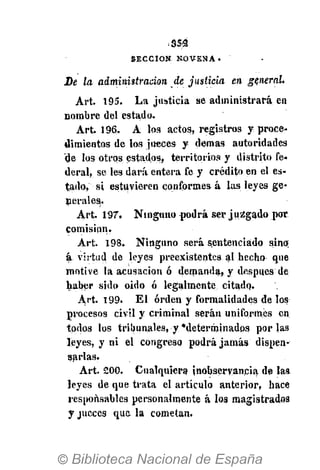 .•S5S
S E C C I Ó N . N O V E N A •
De la administración de justicia en general.
Art. 195. La justicia se administrará en
nombre del estado.
Art. 196. A los actos, registros y proce-
dimientos de los jueces y demás autoridades
de los otros estados, territorios y distrito fe-
deral, se les dará entera fe y crédito en el es-
tado, si estuvieren conformes á las leyes ge-
nerales.
Art. 197. Ninguno podrá ser juzgado por
comisión.
Art. 198. Ninguno será sentenciado sino;
á...virtud de leyes preexistentes al hecho que
motive la acusación ó demanda, y después de
haber sido oido ó legalmente citado.
Art. 199. El orden y formalidades de los
procesos civil y criminal serán uniformes en
todos los tribunales, y •determinados por las
leyes, y ni el congreso podrá jamás dispen-
sarlas.
Art. 200. Cualquiera inobservancia de laa
leyes de que trata el articulo anterior, hace
responsables personalmente á los magistrados
y jueces que la cometan.
 