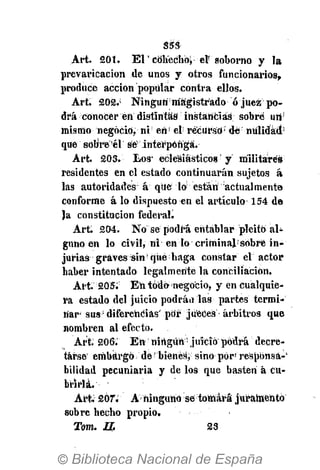 S5S
Art. 201. ЕГсйЬ"ес1*Ь> el" soborno y la
prevaricación de unos y otros funcionarios,
produce acción popular contra ellos.
Art. 202.;
NingúnI magistrado ó juez po­
drá conocer en distintas instancias sobre uri'
mismo negocio, ni' en!
el recurso5
de nulidad
que sobre é! sé interponga.
Art. 203. Los* eclesiásticos y militares
residentes en el estado continuarán sujetos á
las autoridades á qué lo están actualmente
conforme á lo dispuesto en el artículo 154 de
Ja constitución federad
Art. 204. No se podrá entablar pleito al­
guno en lo civilj ni en lo criminaí:
s6bré in­
jurias graves sin!
qué haga constar el actor
haber intentado legalmente la conciliación.
Art. 205. Eii todo negocio, y én cualquie­
ra estado del juicio podrán las partes termi­
nar­ sus:
diferencias' por jueces arbitros que
nombren al efecto.
Art; 206. En ningún­ juicio podrá decre­
tarse embargo de bienes, sino por' respbnsá­'
bilidad pecuniaria y délos que basten á cu­
brirla.
Art. 207. A ninguno sé tomará juramentó
sobre hecho propio.
Тот. II 23
 