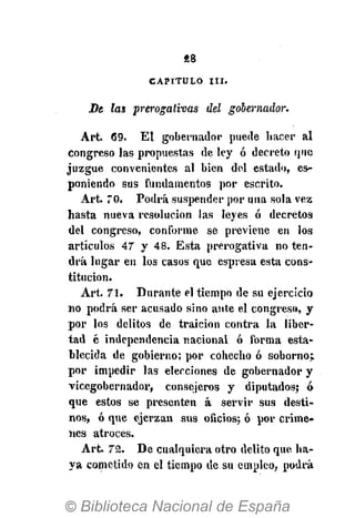 «8
CAPITULO I I I .
De las prerogativas del gobernador.
Art. 69. El gobernador puede hacer al
congreso las propuestas de ley ó decreto que
juzgue convenientes al bien del estado, es-
poniendo sus fundamentos por escrito.
Art. TO. Podrá suspender por una sola vez
hasta nueva resolución las leyes ó decretos
del congreso, conforme se previene en los
artículos 47 y 48. Esta prerogativa no ten-
drá lugar en los casos que espresa esta cons-
titución.
Art. 71. Durante el tiempo de su ejercicio
no podrá ser acusado sino ante el congreso, y
por los delitos de traición contra la liber-
tad é independencia nacional ó forma esta-
blecida de gobierno; por cohecho ó soborno;
por impedir las elecciones de gobernador y
vicegobernador, consejeros y diputados; ó
que estos se presenten á servir sus desti-
nos, ó que ejerzan sus oficios; ó por críme-
nes atroces.
Art. 72. De cualquiera otro delito que ha-
ya cometido en el tiempo de su empleo, podrá
 