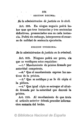 - • 354
S E C C I Ó N D É C I M A .
De la administración de justicia en lo civil.
Art. 208. En ningún negocio podrá ha-
ber mas que tres instancias y tres sentencias
definitivas, pronunciadas una en cada instan-
cia. Podrá sin embargo, interponerse el recur-
so de nulidad de sentencia ejecutoria.
S E C C I Ó N U N D É C I M A .
De la administración de justicia en lo criminal.
. Art. 209. Ninguno podrá ser preso, si»
que se verifiquen estos requisitos:
—1.° Mandamiento de prisión firmado por
autoridad competente.
—8.° Que el mandamiento esprese los mo-
tivos de la prisión.
—3.° Que se notifique y se le dé copia si
la pidiere.
—4.° Que igual copia se entregue al alcai-
de firmada por la autoridad que decretó la
prisión.
Art. 210. Al mandamiento de que trata
el artículo anterior deberá preceder informa-
ción sumaria del hecho.
 
