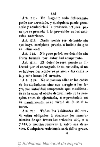 $5$
Art. 211. En fragante tono delincuente
puede ser arrestado, y cualquiera puede pren-
derle y conducirle á la presencia del juez, pa-
ra que se proceda á lo prevenido en los artí-
culos anteriores.
Art. 212. Nadie podrá Ser detenido sin
que haya semiplena prueba 6 indicio do que
es delincuente.
Art. 213. Ninguno podrá ser detenido sin
orden firmada por autoridad competente.
Art. 214. El detenido será puesto en li-
bertad por el encargado de su custodia, si no
se hubiere decretado su prisión á las cuaren-
ta y ocho horas del arresto.
Art. 215. No se podrán allanar las casas
de los ciudadanos sino con arreglo á las le-
yes, por autoridad competente que manifesta-
rá en la casa el objeto determinado de la pes-
quiza antes de ejecutarla, ó espresándolo en
su mandamiento, si en virtud de él se alla-
naren.
Art. 216. Todos los habitantes del esta-
do están obligados á obedecer los manda-
mientos de que tratan los artículos 209, 213
y 215, y podrán reservar á salvo sus dere-
chos. Cualquiera resistencia será delito grave.
#
 