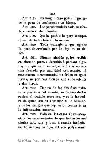 356.
Art. 217. En ningún caso podrá imponer,
s.e- la pena de confiscación de bienes,
Art. 218. Las penas tendrán todo su efec-
to en solo el delincuente.
Art. 219. Queda prohibido para siempre
eluso de toda clase de tormento.
Art. 220. Todo tratamiento que agrave
la pena determinada por la ley es un de-
lito. .
Art. 221. Ningún alcaide podrá recibir
en clase de preso ó detenido á persona algu-
na, sin que se le entregue la orden respec-
tiva firmada por autoridad competente, ni
mantenerla incomunicada, sin orden en igual
forma, ni por mas tiempo que el de setenta
y dos horas.
Art. 222. Dentro de los dos dias natu-
rales primeros del arresto, se tomará decla-
ración al tratado como reo, y se le instrui-
rá de quien sea su acusador si lo hubiere,
y de los testigos que depusieron contra él en
la información sumaria.
Art. 223. Solo en los casos de resisten,-
eia á los mandamientos de que tratan los ar-
tículos 209, 213 y 215, ó cuando fundada-
mente se tema la fuga, del reo, podrá, usar.
 
