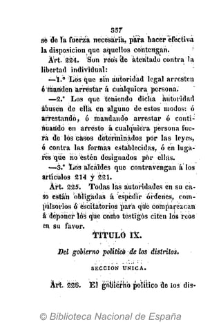 857
Art áiéfe. El gobierno político de los dis-
se 'de ía fuerza necesaria, para hacer efectiva,
la disposición que aquellos contengan.
Árt. 224. Son reos ele atentado contra la
libertad individual:
—í.° Los que sin autoridad legal arresten
ó mariden arrestar á cualquiera persona.
—2.° Los que teniendo dicha autoridad
abusen de ella én alguno de estos modos: ó
arrestando, ó mandando arrestar ó conti-
nuando en arresto á cualquiera persona fue-
ra de los casos determinados por las leyes,
ó contra las formas establecidas, ó en luga-
res que no estén designados por ellas.
—3." Los alcaides que contravengan a los
artículos 214 y 221.
Árt. 225. Todas las autoridades en su ca-
so están obligadas á espedir órdenes, com-
pulsorios ó éscitatorios para qtie comparezcan
á deponer ló's que como testigos citen los reos
en su favor.
TITULÓ IX.
Del gobierno político de los distritos.
S E C C I Ó N Ú N I C A .
 